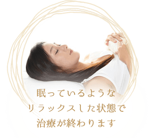 眠っているようなリラックスした状態で治療が終わります