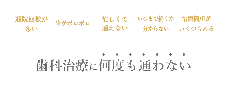 通院回数が多い、歯がボロボロ、忙しくて通えない、いつまで続くか分からない、治療箇所がいくつもある。歯科治療に何度も通わない